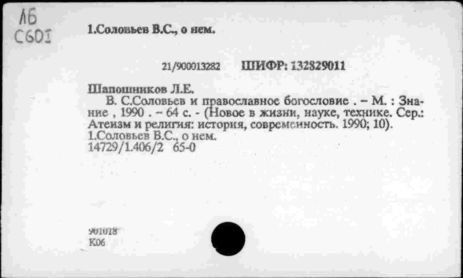 ﻿СвОХ
Х.Соловьев В.С, о нем.
21/900013282 ШИФР: 132829011
Шапошников Л.Е.
В. С.Соловьев и православное богословие . - М.: Знание , 1990 . - 64 с. - (Новое в жизни, науке, технике. Сер.: Атеизм и религия: история, современность. 1990; 10). ЬСоловьев В.С., о нем.
14729/1.406/2 65-0
ИЛ018
К06